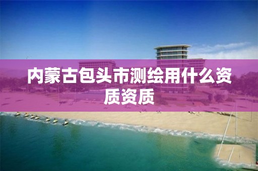 内蒙古包头市测绘用什么资质资质