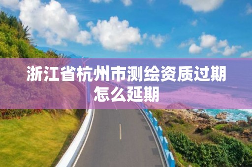 浙江省杭州市测绘资质过期怎么延期