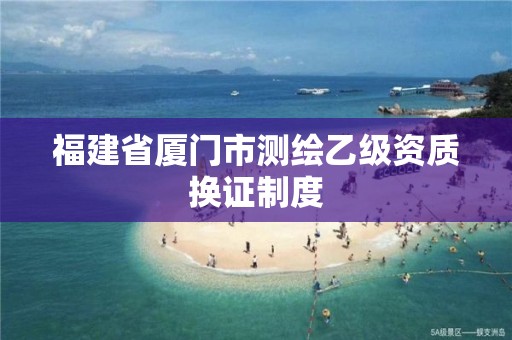 福建省厦门市测绘乙级资质换证制度