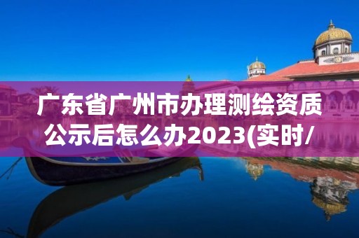 广东省广州市办理测绘资质公示后怎么办2023(实时/更新中)