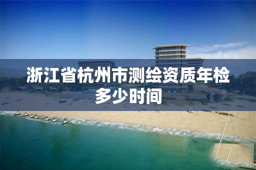 浙江省杭州市测绘资质年检多少时间