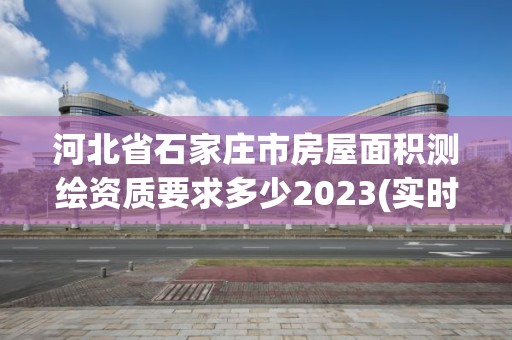 河北省石家庄市房屋面积测绘资质要求多少2023(实时/更新中)