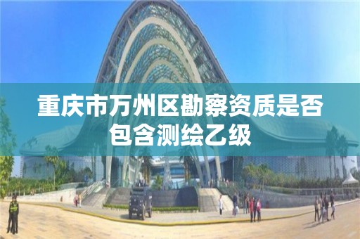 重庆市万州区勘察资质是否包含测绘乙级