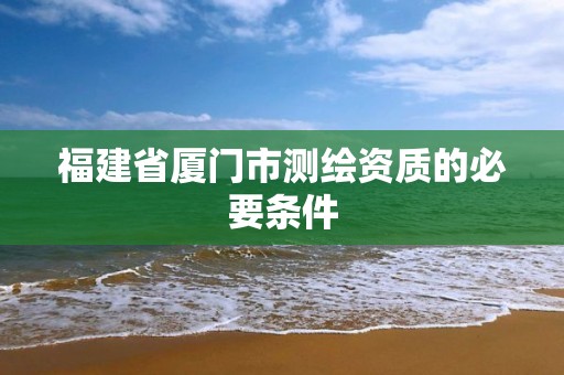 福建省厦门市测绘资质的必要条件