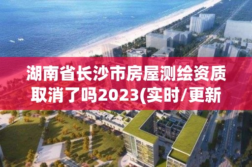 湖南省长沙市房屋测绘资质取消了吗2023(实时/更新中)