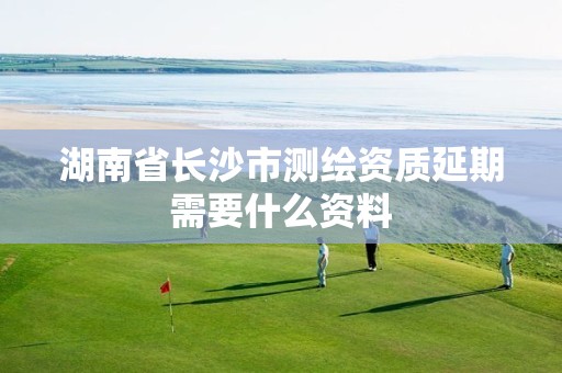 湖南省长沙市测绘资质延期需要什么资料 湖南省长沙市测绘资质延期需要什么资料