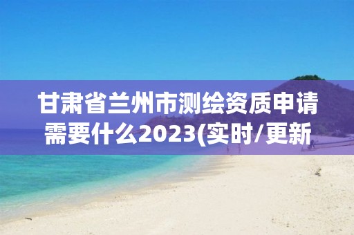 甘肃省兰州市测绘资质申请需要什么2023(实时/更新中)