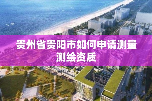 贵州省贵阳市如何申请测量测绘资质