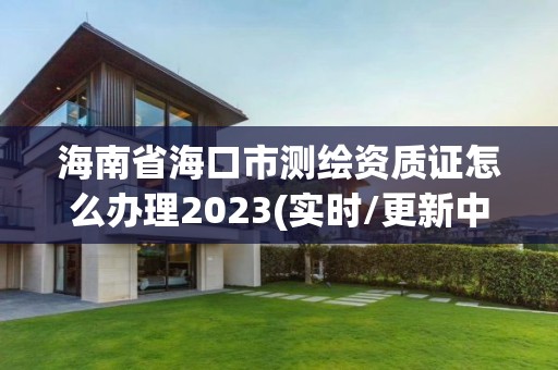 海南省海口市测绘资质证怎么办理2023(实时/更新中)