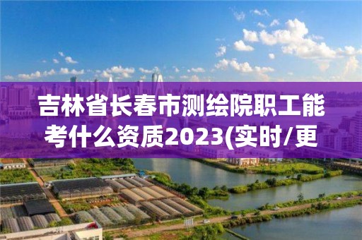 吉林省长春市测绘院职工能考什么资质2023(实时/更新中)