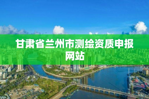 甘肃省兰州市测绘资质申报网站