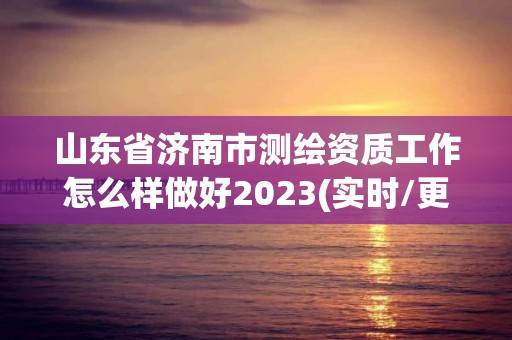 山东省济南市测绘资质工作怎么样做好2023(实时/更新中)