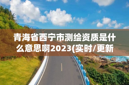 青海省西宁市测绘资质是什么意思啊2023(实时/更新中)