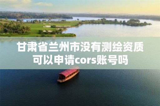 甘肃省兰州市没有测绘资质可以申请cors账号吗