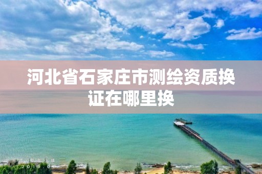 河北省石家庄市测绘资质换证在哪里换