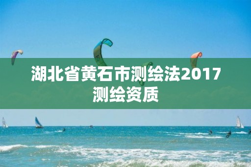 湖北省黄石市测绘法2017测绘资质