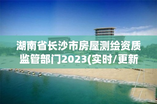 湖南省长沙市房屋测绘资质监管部门2023(实时/更新中)