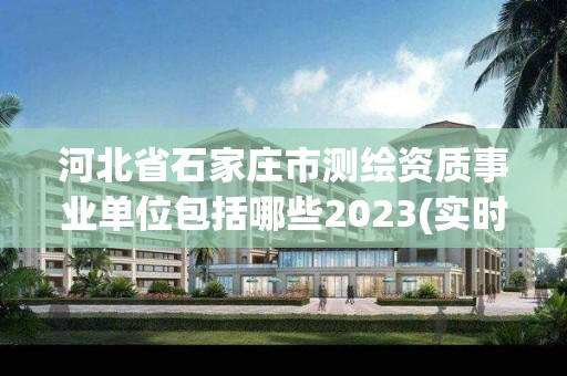 河北省石家庄市测绘资质事业单位包括哪些2023(实时/更新中)