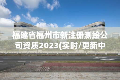 福建省福州市新注册测绘公司资质2023(实时/更新中)