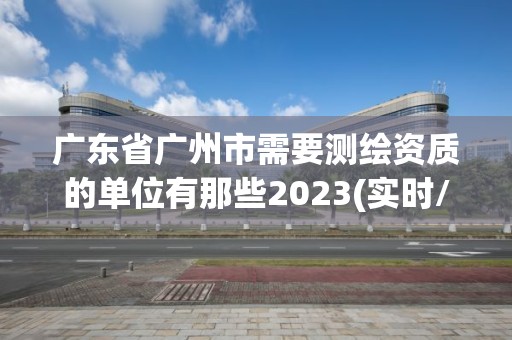 广东省广州市需要测绘资质的单位有那些2023(实时/更新中)