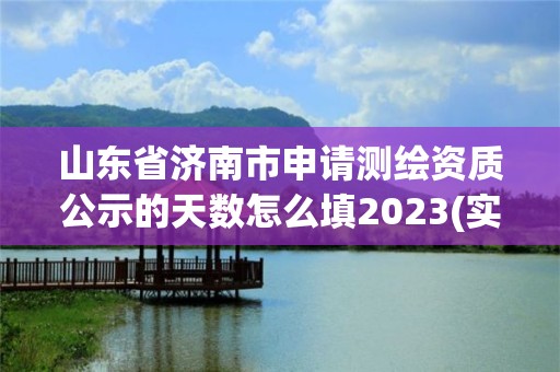 山东省济南市申请测绘资质公示的天数怎么填2023(实时/更新中)