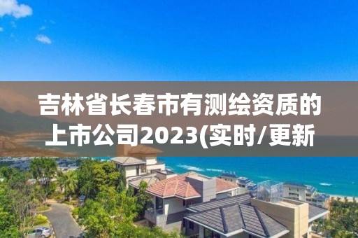 吉林省长春市有测绘资质的上市公司2023(实时/更新中)