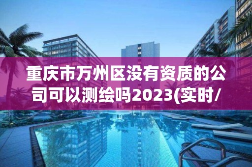 重庆市万州区没有资质的公司可以测绘吗2023(实时/更新中)