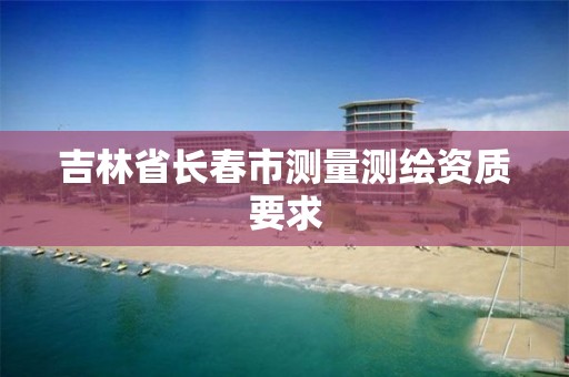 吉林省长春市测量测绘资质要求