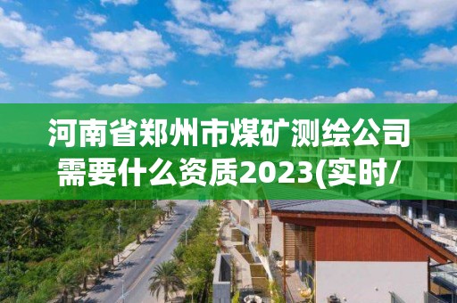 河南省郑州市煤矿测绘公司需要什么资质2023(实时/更新中)