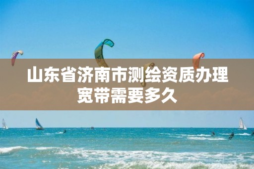 山东省济南市测绘资质办理宽带需要多久