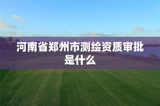 河南省郑州市测绘资质审批是什么