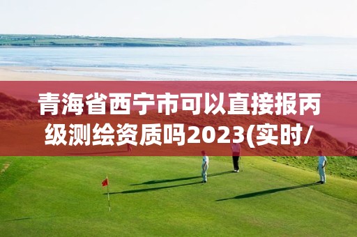 青海省西宁市可以直接报丙级测绘资质吗2023(实时/更新中)