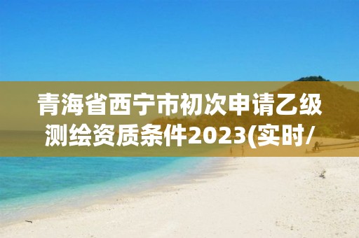 青海省西宁市初次申请乙级测绘资质条件2023(实时/更新中)