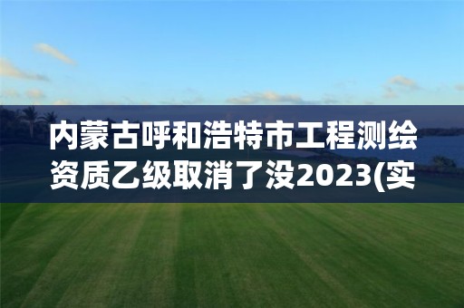 内蒙古呼和浩特市工程测绘资质乙级取消了没2023(实时/更新中)