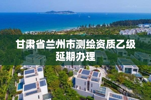 甘肃省兰州市测绘资质乙级延期办理