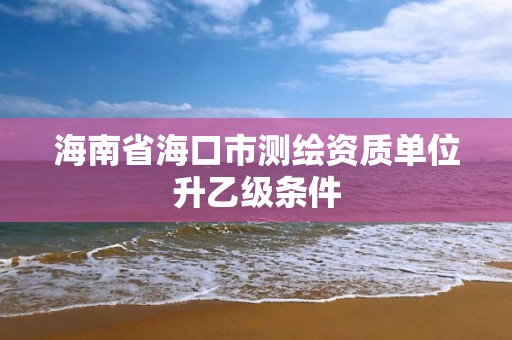 海南省海口市测绘资质单位升乙级条件