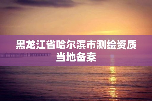 黑龙江省哈尔滨市测绘资质当地备案