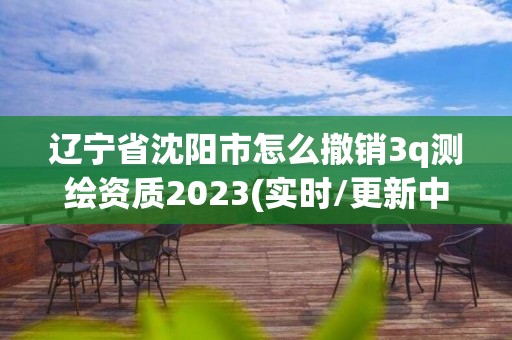 辽宁省沈阳市怎么撤销3q测绘资质2023(实时/更新中)