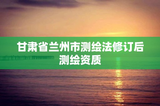 甘肃省兰州市测绘法修订后测绘资质