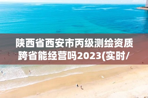 陕西省西安市丙级测绘资质跨省能经营吗2023(实时/更新中)