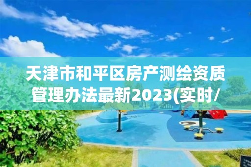 天津市和平区房产测绘资质管理办法最新2023(实时/更新中)