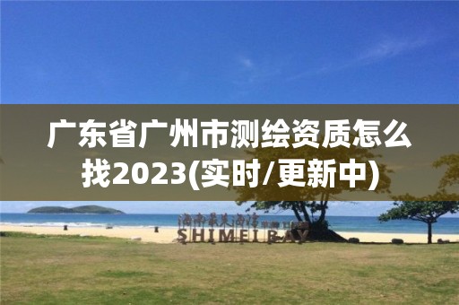 广东省广州市测绘资质怎么找2023(实时/更新中)