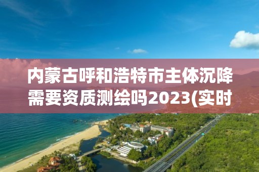 内蒙古呼和浩特市主体沉降需要资质测绘吗2023(实时/更新中)