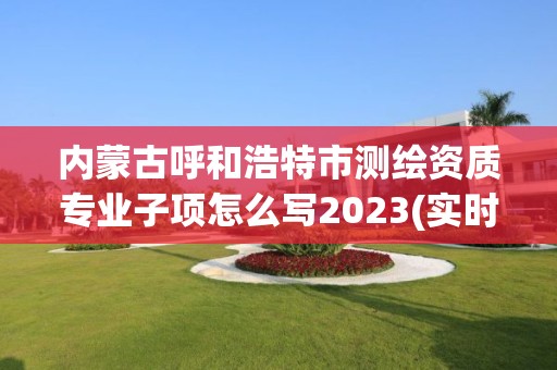 内蒙古呼和浩特市测绘资质专业子项怎么写2023(实时/更新中)