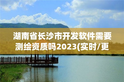 湖南省长沙市开发软件需要测绘资质吗2023(实时/更新中) 湖南省长沙市开发软件需要测绘资质吗2023(实时/更新中)