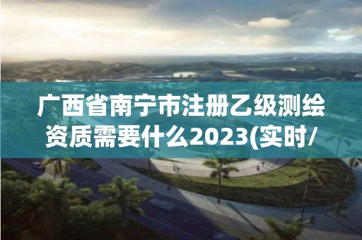 广西省南宁市注册乙级测绘资质需要什么2023(实时/更新中)