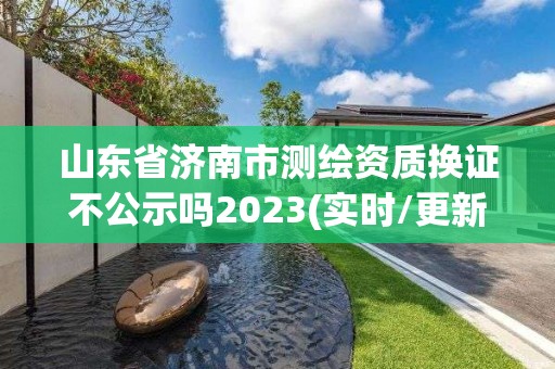 山东省济南市测绘资质换证不公示吗2023(实时/更新中)