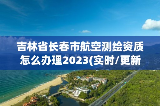 吉林省长春市航空测绘资质怎么办理2023(实时/更新中)