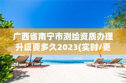 广西省南宁市测绘资质办理升级要多久2023(实时/更新中)