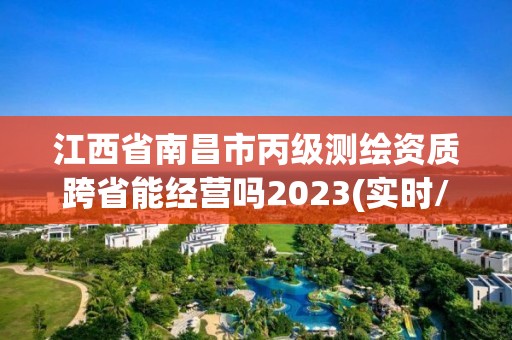 江西省南昌市丙级测绘资质跨省能经营吗2023(实时/更新中)